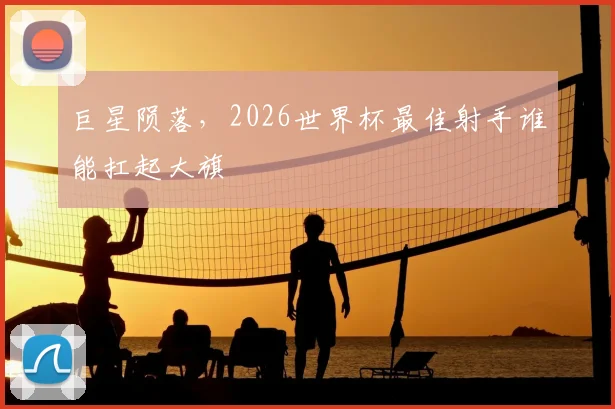 巨星陨落,2026世界杯最佳射手谁能扛起大旗