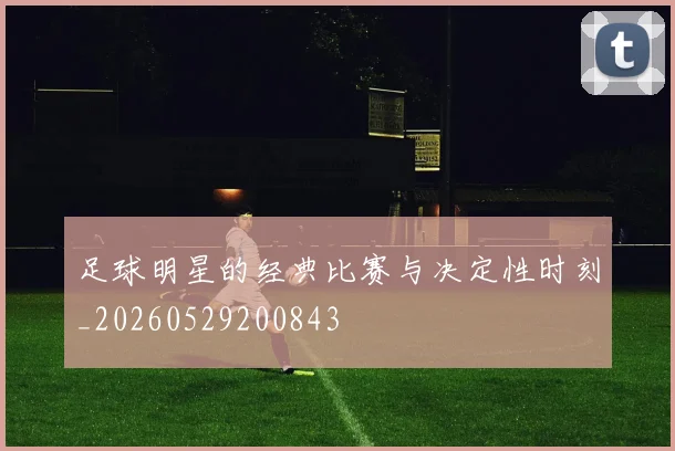 足球明星的经典比赛与决定性时刻_20260529200843