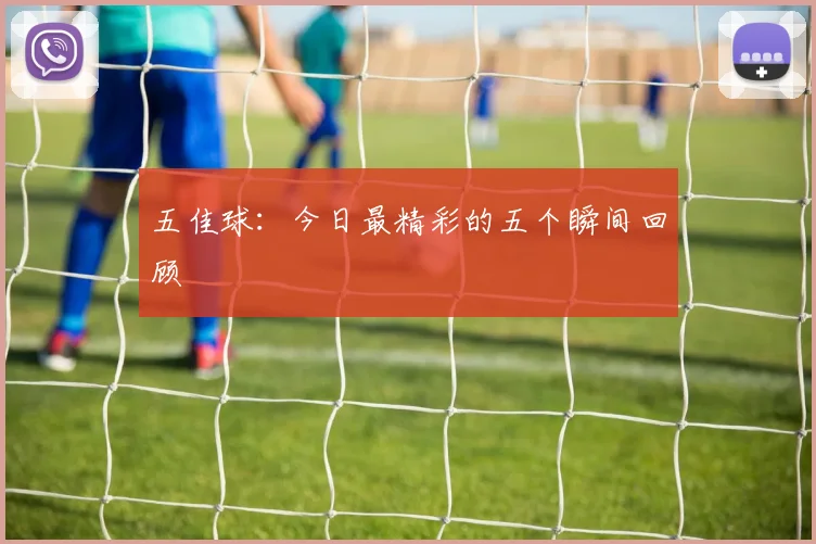 五佳球:今日最精彩的五个瞬间回顾
