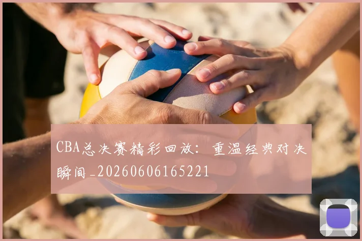CBA总决赛精彩回放:重温经典对决瞬间_20260606165221