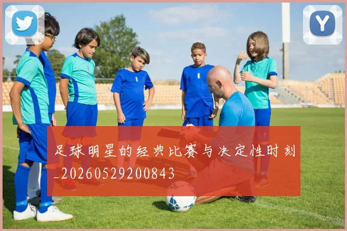 足球明星的经典比赛与决定性时刻_20260529200843