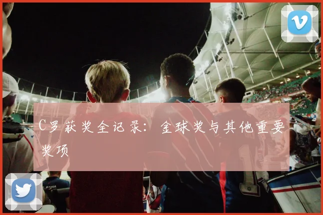 C罗获奖全记录:金球奖与其他重要奖项