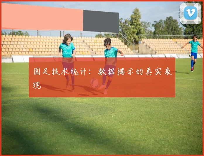 国足技术统计:数据揭示的真实表现
