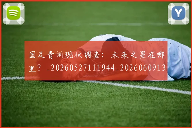 国足青训现状调查:未来之星在哪里?_20260527111944_20260609132404