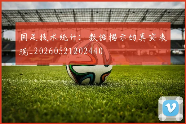 国足技术统计:数据揭示的真实表现_20260521202440