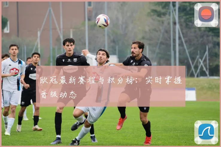 欧冠最新赛程与积分榜：实时掌握晋级动态