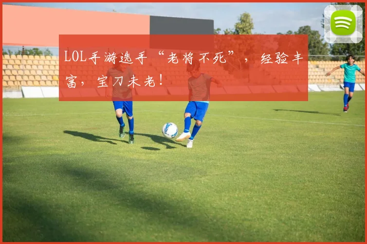 LOL手游选手“老将不死”,经验丰富,宝刀未老!