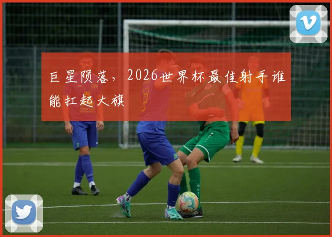 巨星陨落,2026世界杯最佳射手谁能扛起大旗