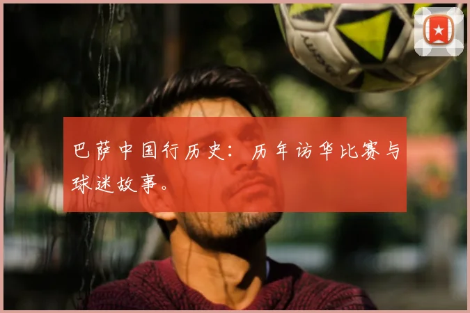 巴萨中国行历史:历年访华比赛与球迷故事。
