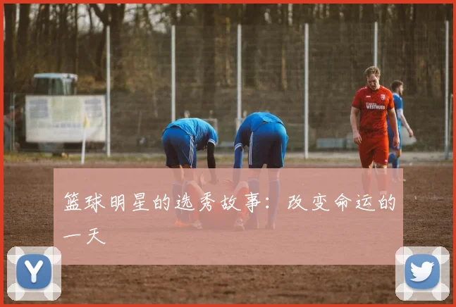 篮球明星的选秀故事：改变命运的一天